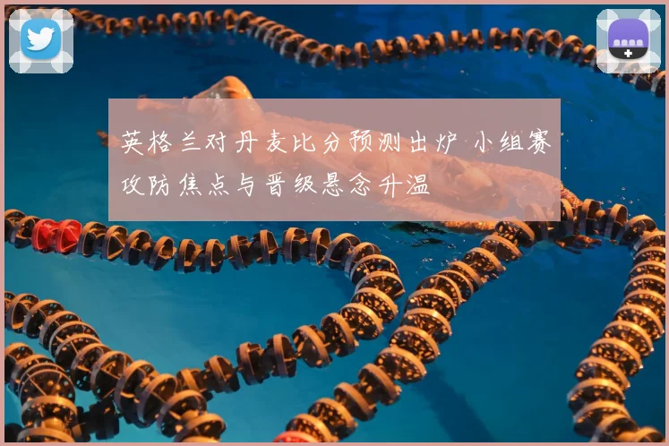 英格兰对丹麦比分预测出炉 小组赛攻防焦点与晋级悬念升温