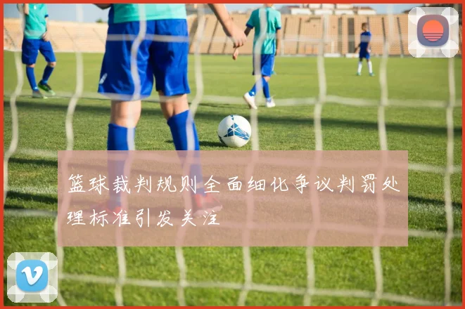 篮球裁判规则全面细化争议判罚处理标准引发关注