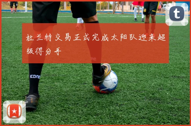 杜兰特交易正式完成太阳队迎来超级得分手