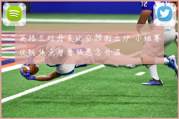 英格兰对丹麦比分预测出炉 小组赛攻防焦点与晋级悬念升温