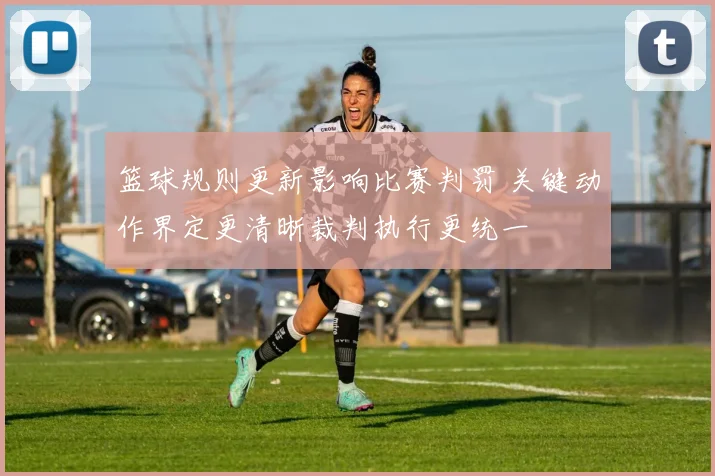 篮球规则更新影响比赛判罚 关键动作界定更清晰裁判执行更统一
