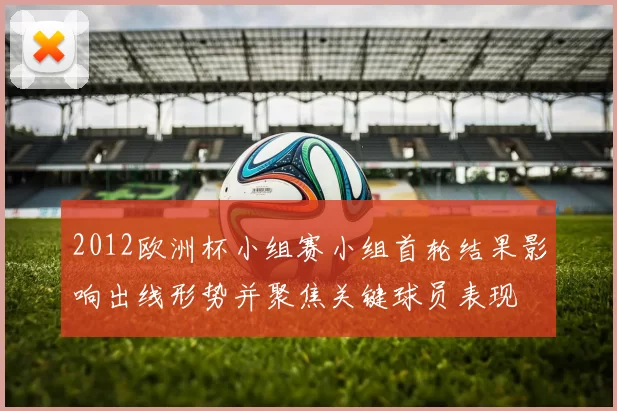 2012欧洲杯小组赛小组首轮结果影响出线形势并聚焦关键球员表现