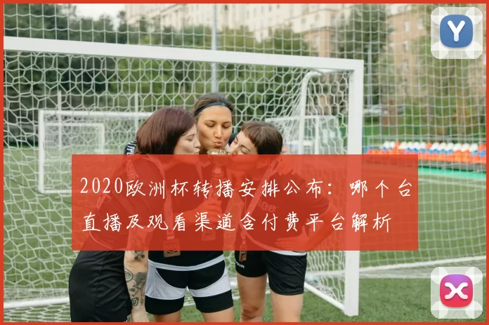 2020欧洲杯转播安排公布：哪个台直播及观看渠道含付费平台解析