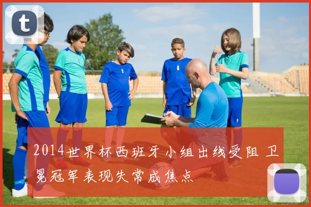 2014世界杯西班牙小组出线受阻 卫冕冠军表现失常成焦点