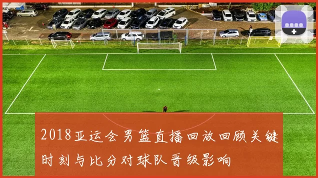 2018亚运会男篮直播回放回顾关键时刻与比分对球队晋级影响