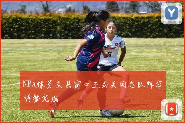 NBA球员交易窗口正式关闭各队阵容调整完成