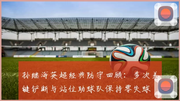 孙继海英超经典防守回顾：多次关键铲断与站位助球队保持零失球