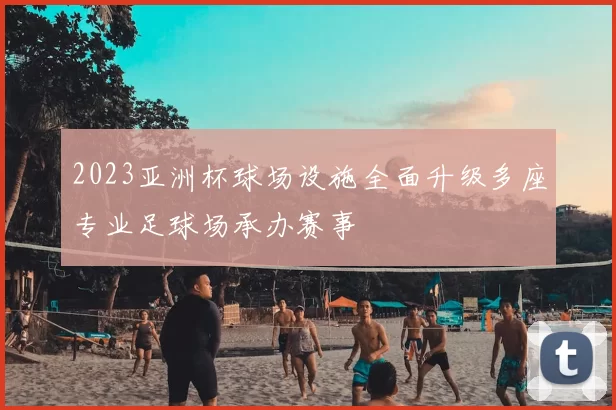 2023亚洲杯球场设施全面升级多座专业足球场承办赛事