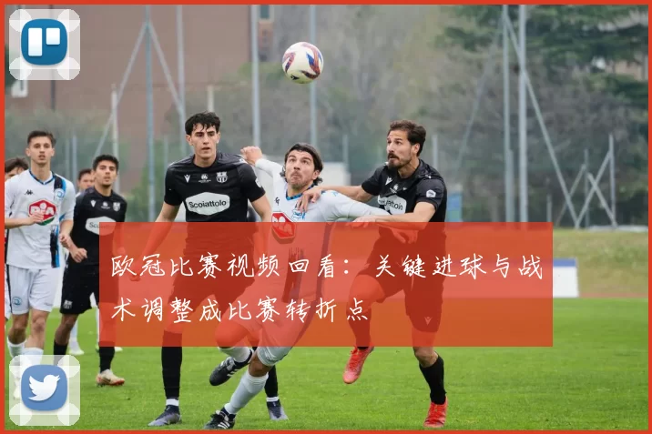 欧冠比赛视频回看：关键进球与战术调整成比赛转折点