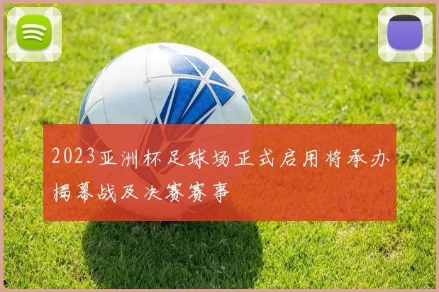 2023亚洲杯足球场正式启用将承办揭幕战及决赛赛事