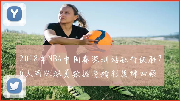 2018年NBA中国赛深圳站独行侠胜76人两队球员数据与精彩集锦回顾