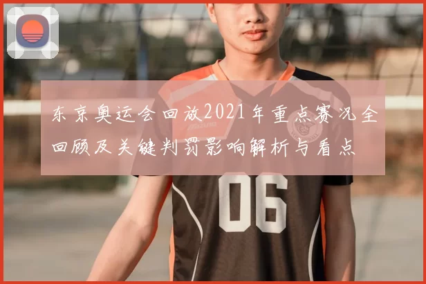 东京奥运会回放2021年重点赛况全回顾及关键判罚影响解析与看点