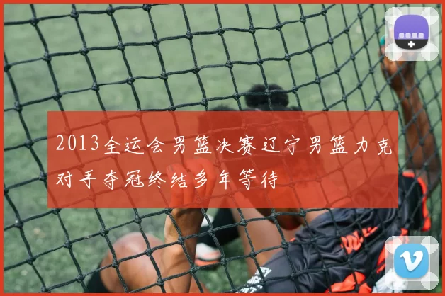 2013全运会男篮决赛辽宁男篮力克对手夺冠终结多年等待