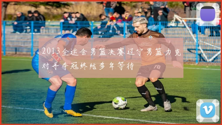 2013全运会男篮决赛辽宁男篮力克对手夺冠终结多年等待