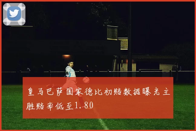 皇马巴萨国家德比初赔数据曝光主胜赔率低至1.80