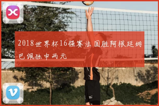 2018世界杯16强赛法国胜阿根廷姆巴佩独中两元