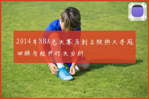 2014年NBA总决赛马刺击败热火夺冠回顾与经典对决分析