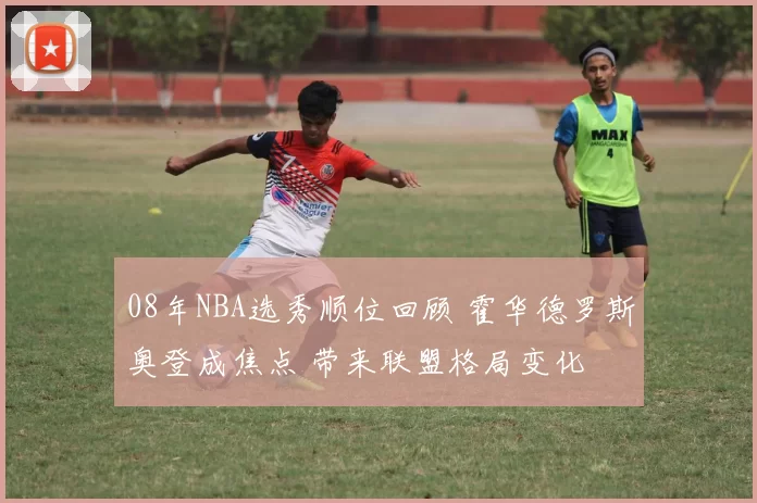 08年NBA选秀顺位回顾 霍华德罗斯奥登成焦点 带来联盟格局变化